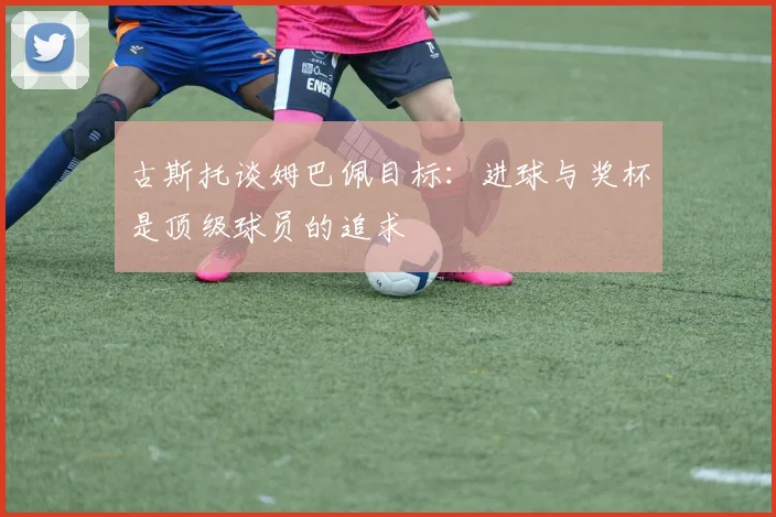 古斯托谈姆巴佩目标：进球与奖杯是顶级球员的追求