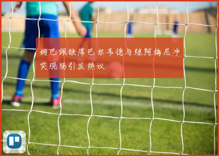 姆巴佩缺席巴尔韦德与琼阿梅尼冲突现场引发热议