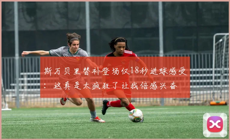 斯万贝里替补登场仅18秒进球感受：这真是太疯狂了让我倍感兴奋